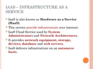 IAAS – INFRASTRUCTURE AS A
SERVICE
 IaaS is also known as Hardware as a Service
(HaaS).
 This service provide infrastructure over internet.
 IaaS Cloud Service used by System
Administrators and Network Architectures.
 It provides network equipment, storage,
devices, database and web servers.
 IaaS delivers infrastructure on an outsource
basis.
 