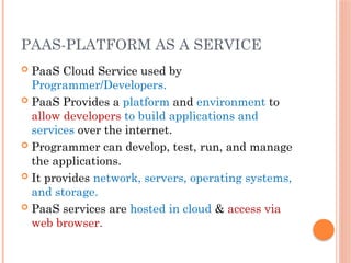 PAAS-PLATFORM AS A SERVICE
 PaaS Cloud Service used by
Programmer/Developers.
 PaaS Provides a platform and environment to
allow developers to build applications and
services over the internet.
 Programmer can develop, test, run, and manage
the applications.
 It provides network, servers, operating systems,
and storage.
 PaaS services are hosted in cloud & access via
web browser.
 