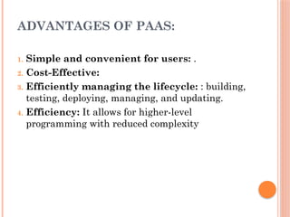 ADVANTAGES OF PAAS:
1. Simple and convenient for users: .
2. Cost-Effective:
3. Efficiently managing the lifecycle: : building,
testing, deploying, managing, and updating.
4. Efficiency: It allows for higher-level
programming with reduced complexity
 