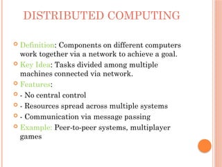 DISTRIBUTED COMPUTING
 Definition: Components on different computers
work together via a network to achieve a goal.
 Key Idea: Tasks divided among multiple
machines connected via network.
 Features:
 - No central control
 - Resources spread across multiple systems
 - Communication via message passing
 Example: Peer-to-peer systems, multiplayer
games
 