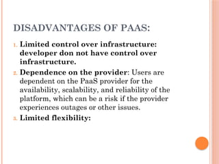 DISADVANTAGES OF PAAS:
1. Limited control over infrastructure:
developer don not have control over
infrastructure.
2. Dependence on the provider: Users are
dependent on the PaaS provider for the
availability, scalability, and reliability of the
platform, which can be a risk if the provider
experiences outages or other issues.
3. Limited flexibility:
 