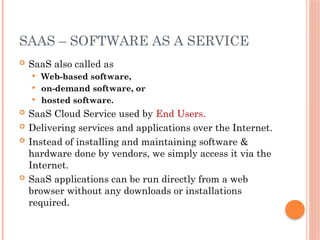 SAAS – SOFTWARE AS A SERVICE
 SaaS also called as
 Web-based software,
 on-demand software, or
 hosted software.
 SaaS Cloud Service used by End Users.
 Delivering services and applications over the Internet.
 Instead of installing and maintaining software &
hardware done by vendors, we simply access it via the
Internet.
 SaaS applications can be run directly from a web
browser without any downloads or installations
required.
 