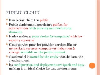 PUBLIC CLOUD
 It is accessible to the public.
 Public deployment models are perfect for
organizations with growing and fluctuating
demands.
 It also makes a great choice for companies with low-
security concerns.
 Cloud service provider provides services like or
networking services, compute virtualization &
storage available on the public internet.
 cloud model is owned by the entity that delivers the
cloud services.
 Its configuration and deployment are quick and easy,
making it an ideal choice for test environments.
 