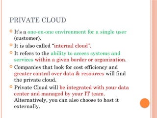 PRIVATE CLOUD
 It’s a one-on-one environment for a single user
(customer).
 It is also called “internal cloud”.
 It refers to the ability to access systems and
services within a given border or organization.
 Companies that look for cost efficiency and
greater control over data & resources will find
the private cloud.
 Private Cloud will be integrated with your data
center and managed by your IT team.
Alternatively, you can also choose to host it
externally.
 