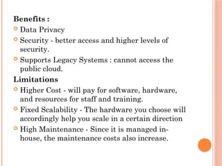 Benefits :
 Data Privacy
 Security - better access and higher levels of
security.
 Supports Legacy Systems : cannot access the
public cloud.
Limitations
 Higher Cost - will pay for software, hardware,
and resources for staff and training.
 Fixed Scalability - The hardware you choose will
accordingly help you scale in a certain direction
 High Maintenance - Since it is managed in-
house, the maintenance costs also increase.
 