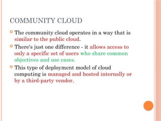 COMMUNITY CLOUD
 The community cloud operates in a way that is
similar to the public cloud.
 There's just one difference - it allows access to
only a specific set of users who share common
objectives and use cases.
 This type of deployment model of cloud
computing is managed and hosted internally or
by a third-party vendor.
 