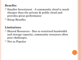 Benefits
 Smaller Investment - A community cloud is much
cheaper than the private & public cloud and
provides great performance
 Setup Benefits
Limitations
 Shared Resources - Due to restricted bandwidth
and storage capacity, community resources often
pose challenges.
 Not as Popular
 