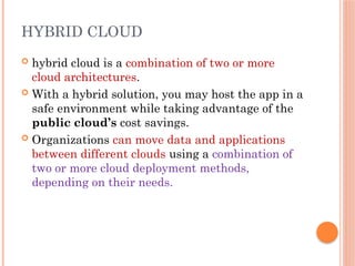  hybrid cloud is a combination of two or more
cloud architectures.
 With a hybrid solution, you may host the app in a
safe environment while taking advantage of the
public cloud’s cost savings.
 Organizations can move data and applications
between different clouds using a combination of
two or more cloud deployment methods,
depending on their needs.
HYBRID CLOUD
 