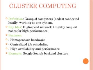 CLUSTER COMPUTING
 Definition: Group of computers (nodes) connected
locally, working as one system.
 Key Idea: High-speed network + tightly coupled
nodes for high performance.
 Features:
 - Homogeneous hardware
 - Centralized job scheduling
 - High availability and performance
 Example: Google Search backend clusters
 