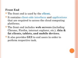Front End
 The front end is used by the client.
 It contains client-side interfaces and applications
that are required to access the cloud computing
platforms.
 The front end includes web servers (including
Chrome, Firefox, internet explorer, etc.), thin &
fat clients, tablets, and mobile devices.
 It also provides GUI to end users in order to
perform respective task.
 