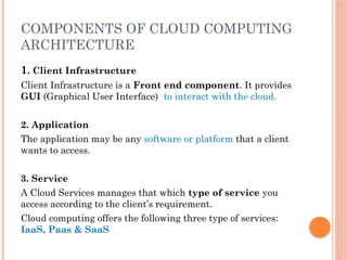 COMPONENTS OF CLOUD COMPUTING
ARCHITECTURE
1. Client Infrastructure
Client Infrastructure is a Front end component. It provides
GUI (Graphical User Interface) to interact with the cloud.
2. Application
The application may be any software or platform that a client
wants to access.
3. Service
A Cloud Services manages that which type of service you
access according to the client’s requirement.
Cloud computing offers the following three type of services:
IaaS, Paas & SaaS
 