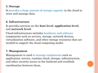 5. Storage
It provides a huge amount of storage capacity in the cloud to
store and manage data.
6. Infrastructure
It provides services on the host level, application level,
and network level.
Cloud infrastructure includes hardware and software
components such as servers, storage, network devices,
virtualization software, and other storage resources that are
needed to support the cloud computing model.
7. Management
Management is used to manage components such as
application, service, runtime cloud, storage, infrastructure,
and other security issues in the backend and establish
coordination between them.
 