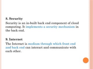 8. Security
Security is an in-built back end component of cloud
computing. It implements a security mechanism in
the back end.
9. Internet
The Internet is medium through which front end
and back end can interact and communicate with
each other.
 