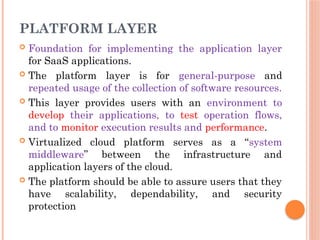 PLATFORM LAYER
 Foundation for implementing the application layer
for SaaS applications.
 The platform layer is for general-purpose and
repeated usage of the collection of software resources.
 This layer provides users with an environment to
develop their applications, to test operation flows,
and to monitor execution results and performance.
 Virtualized cloud platform serves as a “system
middleware” between the infrastructure and
application layers of the cloud.
 The platform should be able to assure users that they
have scalability, dependability, and security
protection
 