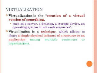 VIRTUALIZATION
 Virtualization is the "creation of a virtual
version of something,
 such as a server, a desktop, a storage device, an
operating system or network resources".
 Virtualization is a technique, which allows to
share a single physical instance of a resource or an
application among multiple customers or
organizations.
 