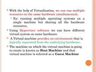  With the help of Virtualization, we can run multiple
resources on the same hardware simultaneously.
 Ex: running multiple operating systems on a
single machine but sharing all the hardware
resources.
 Using Hypervisor software we can have different
virtual system on same hardware.
 A Virtual machine provides an environment that is
logically separated from the underlying hardware.
 The machine on which the virtual machine is going
to create is known as Host Machine and that
virtual machine is referred as a Guest Machine
 