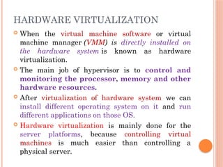 HARDWARE VIRTUALIZATION
 When the virtual machine software or virtual
machine manager (VMM) is directly installed on
the hardware system is known as hardware
virtualization.
 The main job of hypervisor is to control and
monitoring the processor, memory and other
hardware resources.
 After virtualization of hardware system we can
install different operating system on it and run
different applications on those OS.
 Hardware virtualization is mainly done for the
server platforms, because controlling virtual
machines is much easier than controlling a
physical server.
 