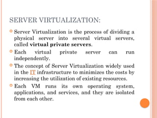 SERVER VIRTUALIZATION:
 Server Virtualization is the process of dividing a
physical server into several virtual servers,
called virtual private servers.
 Each virtual private server can run
independently.
 The concept of Server Virtualization widely used
in the IT infrastructure to minimizes the costs by
increasing the utilization of existing resources.
 Each VM runs its own operating system,
applications, and services, and they are isolated
from each other.
 