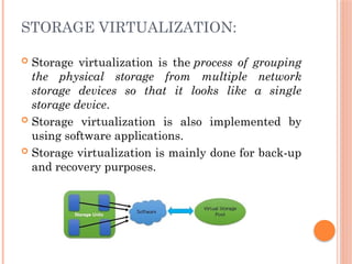 STORAGE VIRTUALIZATION:
 Storage virtualization is the process of grouping
the physical storage from multiple network
storage devices so that it looks like a single
storage device.
 Storage virtualization is also implemented by
using software applications.
 Storage virtualization is mainly done for back-up
and recovery purposes.
 
