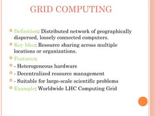 GRID COMPUTING
 Definition: Distributed network of geographically
dispersed, loosely connected computers.
 Key Idea: Resource sharing across multiple
locations or organizations.
 Features:
 - Heterogeneous hardware
 - Decentralized resource management
 - Suitable for large-scale scientific problems
 Example: Worldwide LHC Computing Grid
 