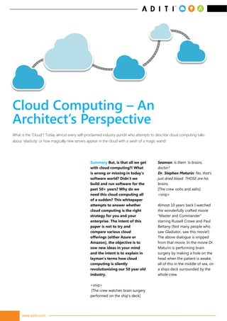 www.aditi.com
Summary But, is that all we get
with cloud computing?! What
is wrong or missing in today’s
software world? Didn’t we
build and run software for the
past 50+ years? Why do we
need this cloud computing all
of a sudden? This whitepaper
attempts to answer whether
cloud computing is the right
strategy for you and your
enterprise. The intent of this
paper is not to try and
compare various cloud
offerings (either Azure or
Amazon), the objective is to
sow new ideas in your mind
and the intent is to explain in
layman’s terms how cloud
computing is silently
revolutionizing our 50 year old
industry.
<snip>
[The crew watches brain surgery
performed on the ship's deck]
Seaman: Is them 'is brains,
doctor?
Dr. Stephen Maturin: No, that's
just dried blood. THOSE are his
brains.
[The crew oohs and aahs]
<snip>
Almost 10 years back I watched
the wonderfully crafted movie
“Master and Commander”
starring Russell Crowe and Paul
Bettany (Not many people who
saw Gladiator, saw this movie!)
The above dialogue is snipped
from that movie. In the movie Dr.
Maturin is performing brain
surgery by making a hole on the
head when the patient is awake,
all of this in the middle of sea, on
a ships deck surrounded by the
whole crew.
What is the ‘Cloud’? Today almost every self-proclaimed industry pundit who attempts to describe cloud computing talks
about ‘elasticity’ or how magically new servers appear in the cloud with a swish of a magic wand!
Cloud Computing – An
Architect’s Perspective
 