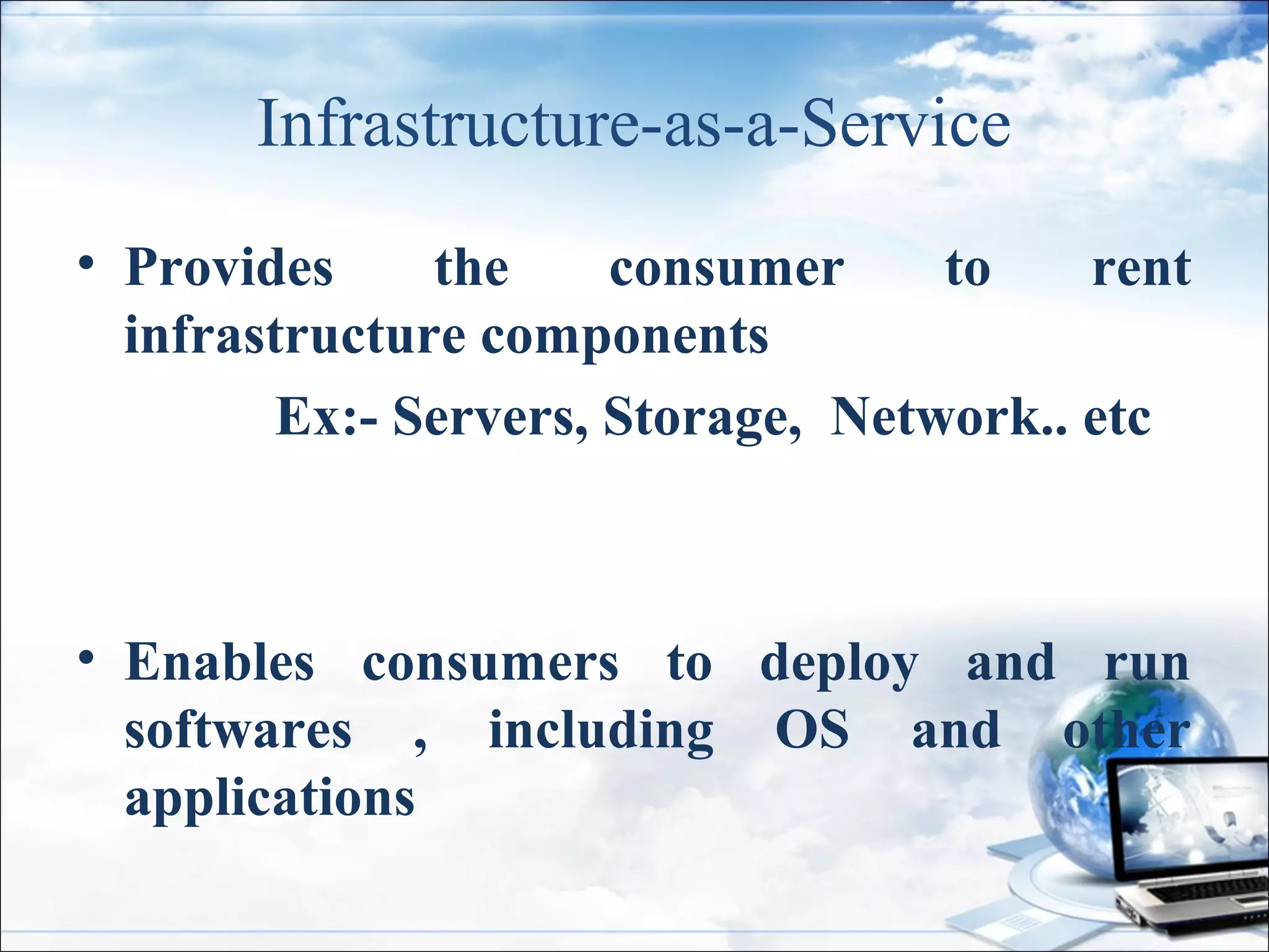 Infrastructure-as-a-Service
• Provides
the
consumer
to
rent
infrastructure components
Ex:- Servers, Storage, Network.. etc
• Enables consumers to deploy and run
softwares , including OS and other
applications