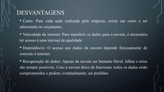 DESVANTAGENS
• Custo: Para cada ação realizada pela empresa, existe um custo a ser
adicionado no orçamento;
• Velocidade da internet: Para transferir os dados para a nuvem, é necessário
ter acesso à uma internet de qualidade
• Dependência: O acesso aos dados da nuvem depende forçosamente de
conexão à internet
• Recuperação de dados: Apesar da nuvem ser bastante fiável, falhas e erros
são sempre possíveis. Caso a nuvem deixe de funcionar, todos os dados estão
comprometidos e podem, eventualmente, ser perdidos.
 