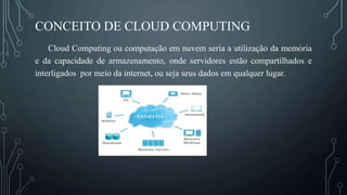 CONCEITO DE CLOUD COMPUTING
Cloud Computing ou computação em nuvem seria a utilização da memória
e da capacidade de armazenamento, onde servidores estão compartilhados e
interligados por meio da internet, ou seja seus dados em qualquer lugar.
 