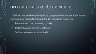 TIPOS DE COMPUTAÇÃO EM NUVEM
Existem três modelos principais de computação em nuvem. Cada modelo
representa uma parte diferente da pilha de computação em nuvem.
• Infraestrutura como um serviço (IaaS);
• Plataforma como um serviço (PaaS);
• Software como um serviço (SaaS).
 
