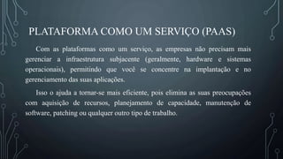 PLATAFORMA COMO UM SERVIÇO (PAAS)
Com as plataformas como um serviço, as empresas não precisam mais
gerenciar a infraestrutura subjacente (geralmente, hardware e sistemas
operacionais), permitindo que você se concentre na implantação e no
gerenciamento das suas aplicações.
Isso o ajuda a tornar-se mais eficiente, pois elimina as suas preocupações
com aquisição de recursos, planejamento de capacidade, manutenção de
software, patching ou qualquer outro tipo de trabalho.
 