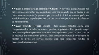 • Nuvem Comunitária (Community Cloud) - A nuvem é compartilhada por
diferentes organizações que constituem uma comunidade que se dedica a um
determinando assunto (segurança, por exemplo). A infra-estrutura pode ser
administrada por organizações ou por um terceiro e pode existir localmente
ou remotamente.
• Nuvem Híbrida (Hybrid Cloud) – Nas nuvens híbridas existe uma
composição dos modelos de nuvens públicas e privadas. Elas permitem que
uma nuvem privada possa ter seus recursos ampliados a partir de uma reserva
de recursos em uma nuvem pública. Essa característica possui a vantagem de
manter os níveis de serviço mesmo que haja flutuações rápidas na
necessidade dos recursos.
 