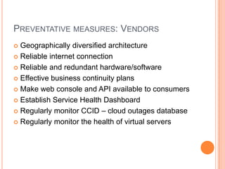Preventative measures: VendorsGeographically diversified architectureReliable internet connectionReliable and redundant hardware/softwareEffective business continuity plansMake web console and API available to consumersEstablish Service Health DashboardRegularly monitor CCID – cloud outages databaseRegularly monitor the health of virtual servers