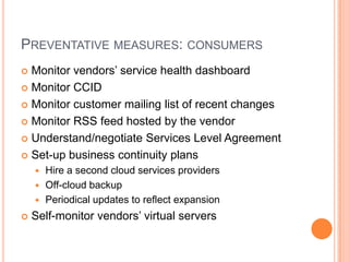 Preventative measures: consumersMonitor vendors’ service health dashboardMonitor CCIDMonitor customer mailing list of recent changesMonitor RSS feed hosted by the vendorUnderstand/negotiate Services Level AgreementSet-up business continuityplans Hire a second cloud services providersOff-cloud backupPeriodical updates to reflect expansionSelf-monitor vendors’ virtual servers	