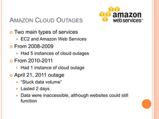 Amazon Cloud OutagesTwo main types of servicesEC2 and Amazon Web ServicesFrom 2008-2009Had 5 instances of cloud outagesFrom 2010-2011Had 1 instance of cloud outageApril 21, 2011 outage“Stuck data volume” Lasted 2 daysData were inaccessible, although websites could still function