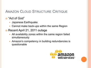 Amazon Cloud Structure Critique“Act of God”Japanese EarthquakeCannot make back-ups within the same RegionRecent April 21, 2011 outageAll availability zones within the same region failed simultaneouslyAmazon’s competency in building redundancies is questionable
