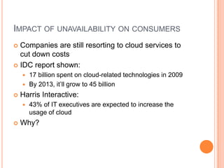 Impact of unavailability on consumersCompanies are still resorting to cloud services to cut down costsIDC report shown:17 billion spent on cloud-related technologies in 2009By 2013, it’ll grow to 45 billionHarris Interactive:43% of IT executives are expected to increase the usage of cloudWhy?