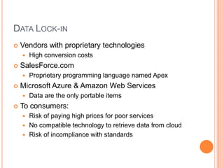 Data Lock-inVendors with proprietary technologiesHigh conversion costsSalesForce.comProprietary programming language named ApexMicrosoft Azure & Amazon Web ServicesData are the only portable itemsTo consumers:Risk of paying high prices for poor servicesNo compatible technology to retrieve data from cloudRisk of incompliance with standards