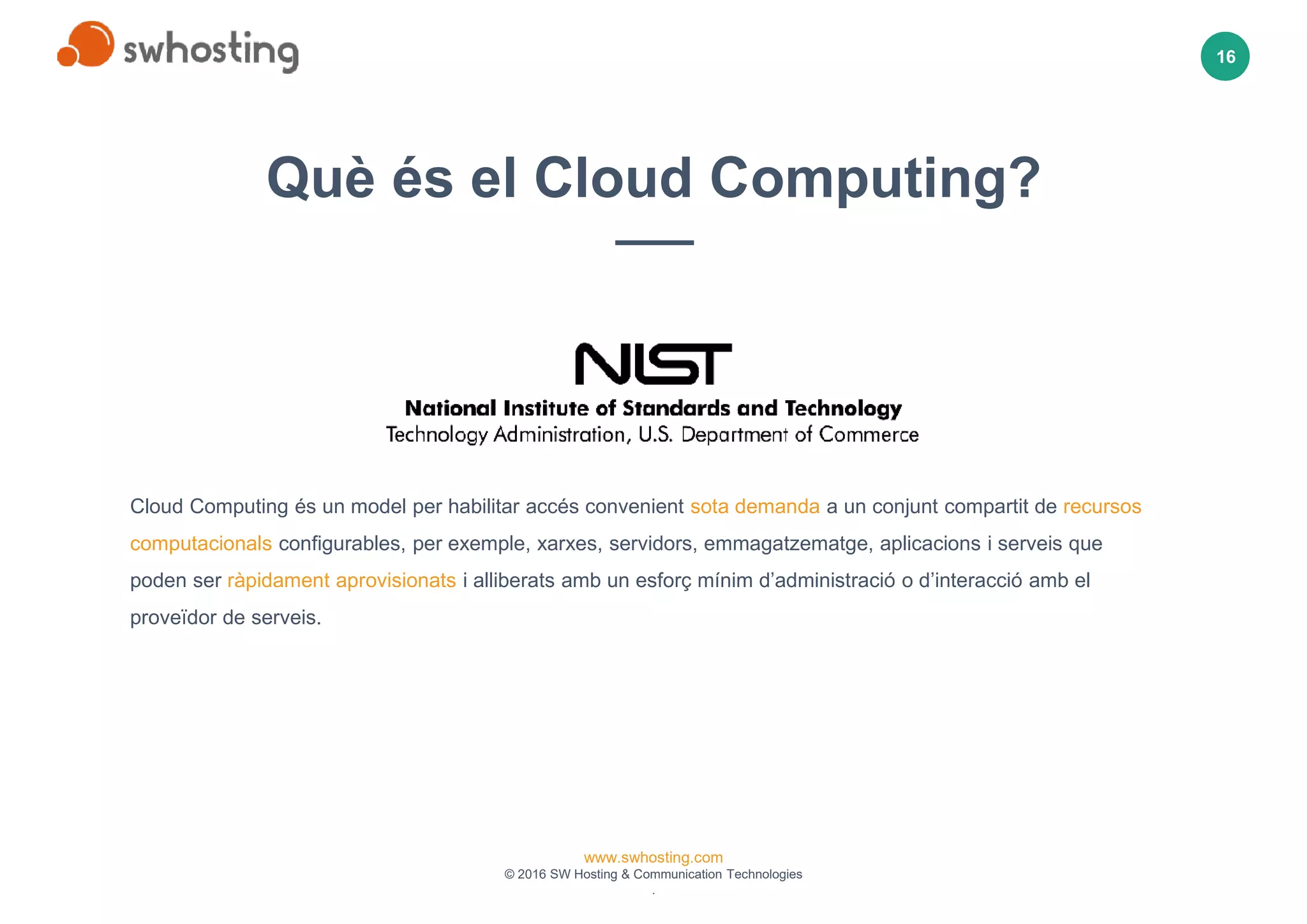 www.swhosting.com
© 2016 SW Hosting & Communication Technologies
.
16
02
03
04
01
Cloud Computing és un model per habilitar accés convenient sota demanda a un conjunt compartit de recursos
computacionals configurables, per exemple, xarxes, servidors, emmagatzematge, aplicacions i serveis que
poden ser ràpidament aprovisionats i alliberats amb un esforç mínim d’administració o d’interacció amb el
proveïdor de serveis.
Què és el Cloud Computing?
 