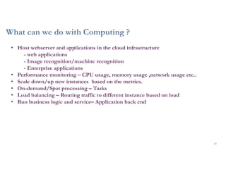 What can we do with Computing ?
10
• Host webserver and applications in the cloud infrastructure
- web applications
- Image recognition/machine recognition
- Enterprise applications
• Performance monitoring – CPU usage, memory usage ,network usage etc..
• Scale down/up new instances based on the metrics.
• On-demand/Spot processing – Tasks
• Load balancing – Routing traffic to different instance based on load
• Run business logic and service– Application back end
 