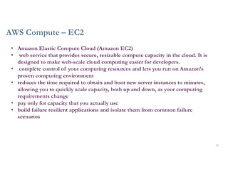 AWS Compute – EC2
12
• Amazon Elastic Compute Cloud (Amazon EC2)
• web service that provides secure, resizable compute capacity in the cloud. It is
designed to make web-scale cloud computing easier for developers.
• complete control of your computing resources and lets you run on Amazon’s
proven computing environment
• reduces the time required to obtain and boot new server instances to minutes,
allowing you to quickly scale capacity, both up and down, as your computing
requirements change
• pay only for capacity that you actually use
• build failure resilient applications and isolate them from common failure
scenarios
 