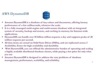 AWS DynamoDB
28
 Amazon DynamoDB is a database of key-values and documents, offering latency
performance of a few milliseconds, whatever the scale.
 It is a fully managed multi-region and multi-master database with an integrated
system of security, backup and restore, and caching in memory for Internet-wide
applications.
 DynamoDB can handle over 10 billion trillion requests a day and supports peaks of 20
million requests per second.
 All data items are stored on Solid State Drives (SSDs), and are replicated across 3
Availability Zones for high availability and durability.
 With DynamoDB, you can offload the administrative burden of operating and scaling
a highly available distributed database cluster, while paying a low price for only what
you use
 Amazon DynamoDB is designed to address the core problems of database
management, performance, scalability, and reliability.
 