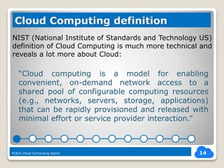 NIST (National Institute of Standards and Technology US)
definition of Cloud Computing is much more technical and
reveals a lot more about Cloud:
14
Cloud Computing definition
“Cloud computing is a model for enabling
convenient, on-demand network access to a
shared pool of configurable computing resources
(e.g., networks, servers, storage, applications)
that can be rapidly provisioned and released with
minimal effort or service provider interaction.”
R|B|A Cloud Computing basics
 