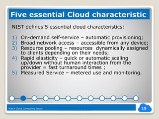 NIST defines 5 essential cloud characteristics:
1) On-demand self-service – automatic provisioning;
2) Broad network access – accessible from any device;
3) Resource pooling – resources dynamically assigned
to clients depending on their needs;
4) Rapid elasticity – quick or automatic scaling
up/down without human interaction from the
provider = fast turnaround times ;
5) Measured Service – metered use and monitoring.
R|B|A Cloud Computing basics
15
Five essential Cloud characteristic
R|B|A Cloud Computing basics
 