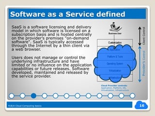 SaaS is a software licensing and delivery
model in which software is licensed on a
subscription basis and is hosted centrally
on the provider’s premises "on-demand
software". SaaS is typically accessed
through the Internet by a thin client via
a web browser.
Users does not manage or control the
underlying infrastructure and have
limited or no influence on the application
capabilities or future releases. Software
developed, maintained and released by
the service provider.
16
Software as a Service defined
R|B|A Cloud Computing basics
Business User
Cloud Provider controls:
Application, Platform, OS,
Virtualization, Infrastructure
ClientControlProvider’sControl
 