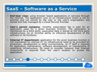  End-User view: using browser based applications or services through
the internet. The application runs on an infrastructure which is not on
premise and not owned by the user or the user’s organization, but
owned and fully managed by a Cloud Service Provider.
 User’s parent company: monthly subscription fee is paid for an
application used for a given business function. The application is
maintained by a third party, associated data is stored at the third party
infrastructure, no or minimal ability to influence development of the
software or its functions.
 Internal IT department: application for the given business function is
not maintained by internal IT, no infrastructure need to be provided for
production, development or other environments, no IT staff is required
for application maintenance, software development, or maintenance of
underlying infrastructure. Do need to consider however that Internet
connectivity is required from the user’s location to access the
application.
17
SaaS – Software as a Service
R|B|A Cloud Computing basics
 