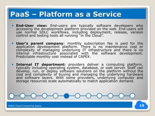  End-User view: End-users are typically software developers who
accessing the development platform provided on the web. End-users will
use normal SDLC workflows, including deployment, release, version
control and testing tools all running “in the Cloud”.
 User’s parent company: monthly subscription fee is paid for the
application development platform. There is no maintenance cost or
complexity of managing underlying IT infrastructure and there is no
internal infrastructure associated with the software development.
Predictable monthly cost instead of CAPEX.
 Internal IT department: providers deliver a computing platform,
typically including operating system, database, or web server. Staff can
develop, run, or deploy software solutions on the platform without the
cost and complexity of buying and managing the underlying hardware
and software layers. With some providers, underlying computer and
storage resources scale automatically to match application demand.
19
PaaS – Platform as a Service
R|B|A Cloud Computing basics
 