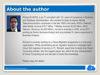Richard B ANTAL is an IT consultant with 12+ years of experience in Systems
and Database administration, who worked for large European Mobile
Telecommunication companies in the late 1990’s and early 2000’s (Telecom
Italia Mobile revenue €19.7 billion, T-Mobile revenue €2,08 billion, Wind
Telecom, Revenue: €4,428 billion), moved to Australia in 2006, since 2011
working as Senior Business Analyst and accumulated 5+ years experience in
Business Analysis.
Richard is currently working on a Cloud Migration programme in a mid-sized
organization. While coordinating server migration waves to a managed IaaS
Cloud (full migration of servers in IT) Richard spent time to study how Cloud
Computing started, who the biggest player are, which the key characteristics
of Cloud Computing are and decided to share this knowledge.
Please enjoy the slides!
2
About the author
R|B|A Cloud Computing basics
 