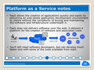  PaaS allows the creation of applications quickly and easily by
delivering an web based application development environment
to clients without the complexity of buying and maintaining
the software and infrastructure underneath it.
 PaaS does not delivers software over the web, it delivers a
platform for the creation of software and associated tools.
 You’ll still need software developers, but can develop much
faster and with some of the tools available from start.
20
Platform as a Service notes
R|B|A Cloud Computing basics
PaaS
Developer Output = SW
 