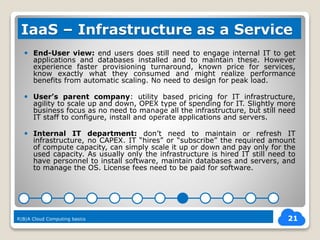  End-User view: end users does still need to engage internal IT to get
applications and databases installed and to maintain these. However
experience faster provisioning turnaround, known price for services,
know exactly what they consumed and might realize performance
benefits from automatic scaling. No need to design for peak load.
 User’s parent company: utility based pricing for IT infrastructure,
agility to scale up and down, OPEX type of spending for IT. Slightly more
business focus as no need to manage all the infrastructure, but still need
IT staff to configure, install and operate applications and servers.
 Internal IT department: don’t need to maintain or refresh IT
infrastructure, no CAPEX. IT “hires” or “subscribe” the required amount
of compute capacity, can simply scale it up or down and pay only for the
used capacity. As usually only the infrastructure is hired IT still need to
have personnel to install software, maintain databases and servers, and
to manage the OS. License fees need to be paid for software.
21
IaaS – Infrastructure as a Service
R|B|A Cloud Computing basics
 