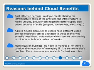 Cost effective because: multiple clients sharing the
infrastructure costs of the provider, the infrastructure is
highly utilized, provider can negotiate better supply side
prices because of scale (support, license fees, electricity…)
Agile & flexible because: as clients have different usage
profiles resources can be allocated to those clients who
actually need them, automation allows service provisioning
in minutes or in hours instead of weeks.
More focus on business: no need to manage IT or there is
considerable reduction of managing IT. It is someone else’s
problem. More resources are available for business roles.
22
Reasons behind Cloud Benefits
R|B|A Cloud Computing basics
 